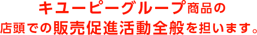 キユーピーグループ商品の店頭での販売促進活動全般を担います。