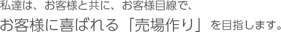 私達は、お客様と共に、お客様目線で、お客様に喜ばれる「売場作り」を目指します。