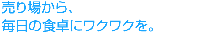 売り場から、毎日の食卓にワクワクを。