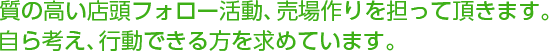 質の高い店頭フォロー活動、売場作りを担って頂きます。自ら考え、行動できる方を求めています。